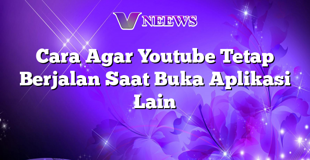 Cara Agar Youtube Tetap Berjalan Saat Buka Aplikasi Lain