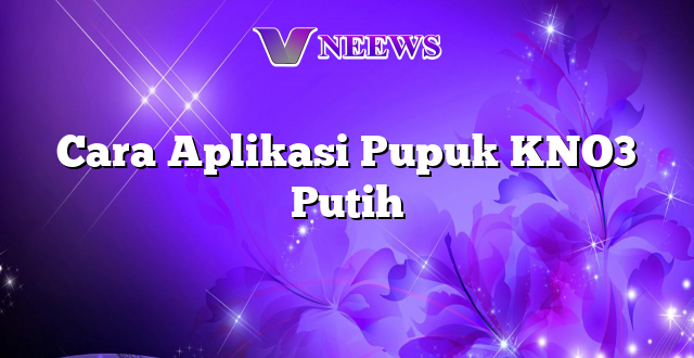 Cara Aplikasi Pupuk KNO3 Putih