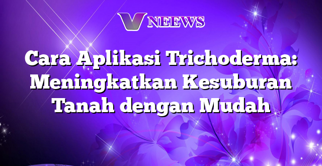 Cara Aplikasi Trichoderma: Meningkatkan Kesuburan Tanah dengan Mudah