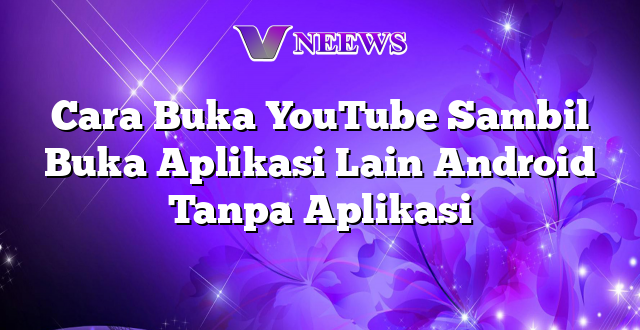 Cara Buka YouTube Sambil Buka Aplikasi Lain Android Tanpa Aplikasi