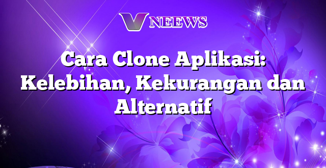 Cara Clone Aplikasi: Kelebihan, Kekurangan dan Alternatif