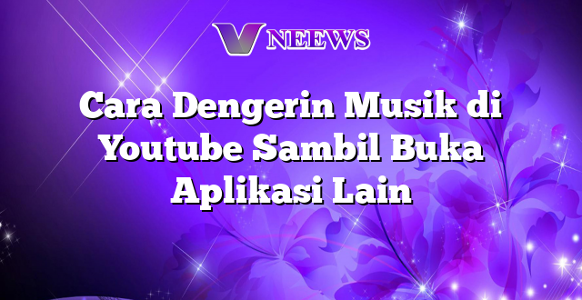 Cara Dengerin Musik di Youtube Sambil Buka Aplikasi Lain