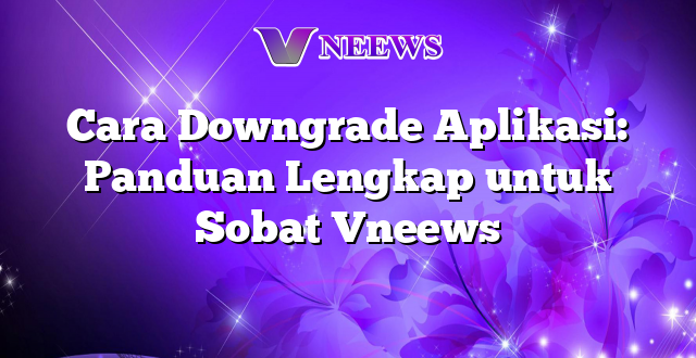 Cara Downgrade Aplikasi: Panduan Lengkap untuk Sobat Vneews