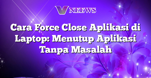 Cara Force Close Aplikasi di Laptop: Menutup Aplikasi Tanpa Masalah