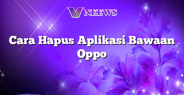 Cara Hapus Aplikasi Bawaan Oppo