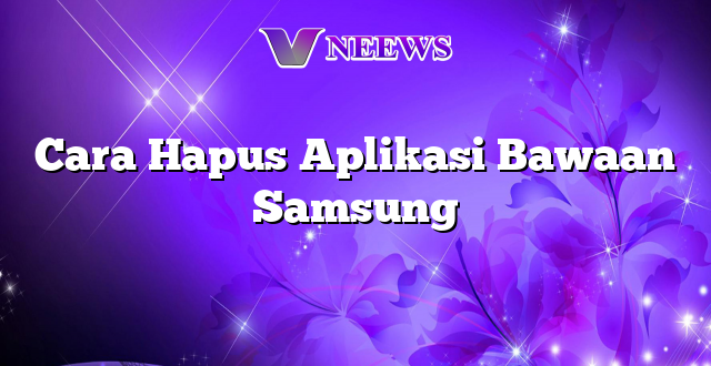 Cara Hapus Aplikasi Bawaan Samsung