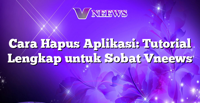 Cara Hapus Aplikasi: Tutorial Lengkap untuk Sobat Vneews