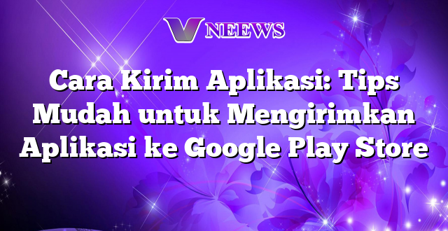 Cara Kirim Aplikasi: Tips Mudah untuk Mengirimkan Aplikasi ke Google Play Store