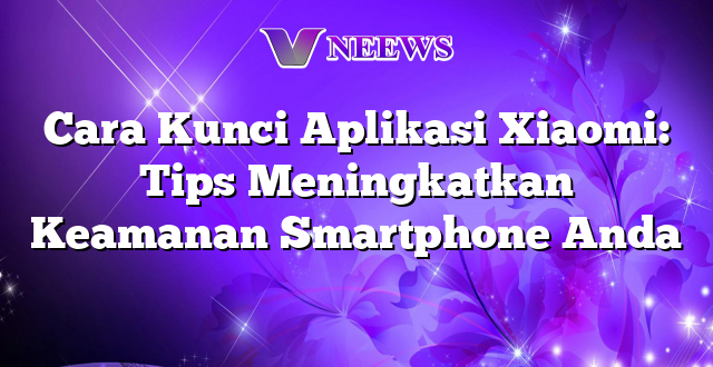 Cara Kunci Aplikasi Xiaomi: Tips Meningkatkan Keamanan Smartphone Anda