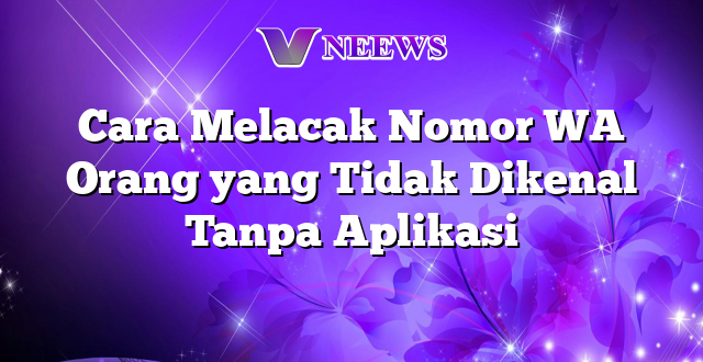 Cara Melacak Nomor WA Orang yang Tidak Dikenal Tanpa Aplikasi