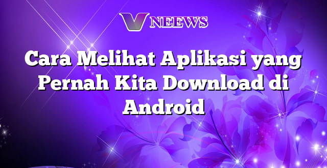 Cara Melihat Aplikasi yang Pernah Kita Download di Android