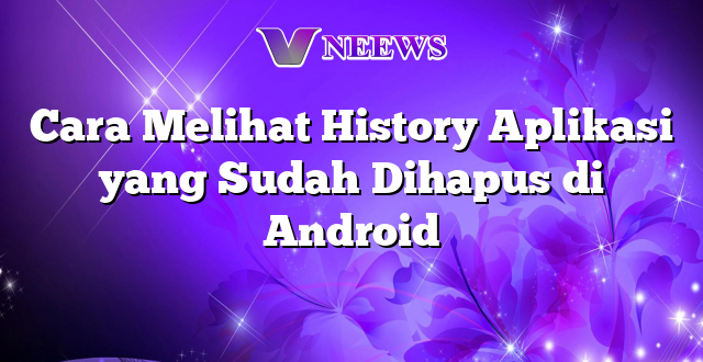 Cara Melihat History Aplikasi yang Sudah Dihapus di Android