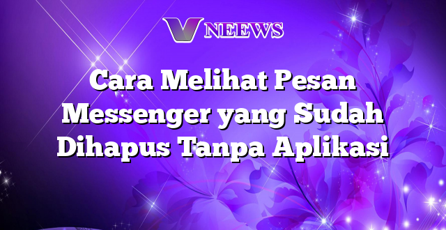 Cara Melihat Pesan Messenger yang Sudah Dihapus Tanpa Aplikasi