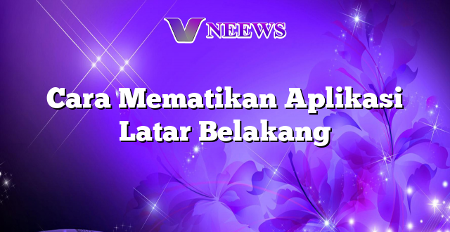 Cara Mematikan Aplikasi Latar Belakang