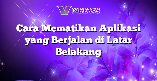 Cara Mematikan Aplikasi yang Berjalan di Latar Belakang