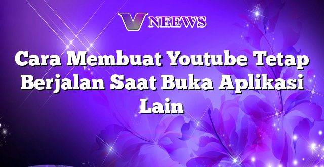 Cara Membuat Youtube Tetap Berjalan Saat Buka Aplikasi Lain