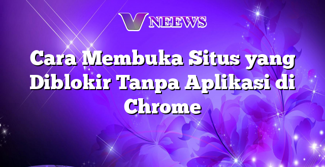 Cara Membuka Situs yang Diblokir Tanpa Aplikasi di Chrome