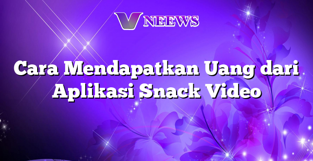 Cara Mendapatkan Uang dari Aplikasi Snack Video