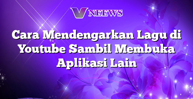 Cara Mendengarkan Lagu di Youtube Sambil Membuka Aplikasi Lain