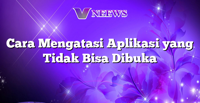 Cara Mengatasi Aplikasi yang Tidak Bisa Dibuka