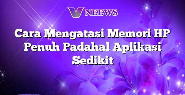 Cara Mengatasi Memori HP Penuh Padahal Aplikasi Sedikit