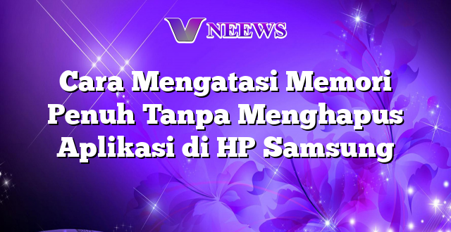 Cara Mengatasi Memori Penuh Tanpa Menghapus Aplikasi di HP Samsung