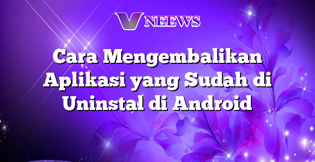 Cara Mengembalikan Aplikasi yang Sudah di Uninstal di Android