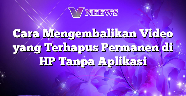 Cara Mengembalikan Video yang Terhapus Permanen di HP Tanpa Aplikasi