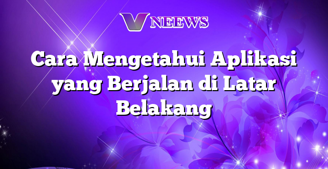 Cara Mengetahui Aplikasi yang Berjalan di Latar Belakang