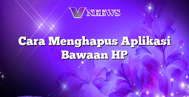 Cara Menghapus Aplikasi Bawaan HP