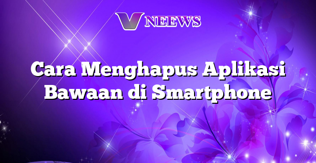 Cara Menghapus Aplikasi Bawaan di Smartphone