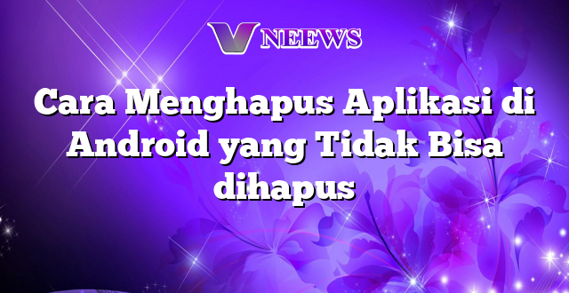 Cara Menghapus Aplikasi di Android yang Tidak Bisa dihapus