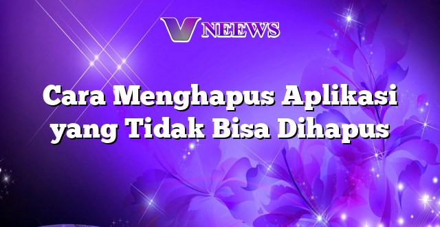 Cara Menghapus Aplikasi yang Tidak Bisa Dihapus