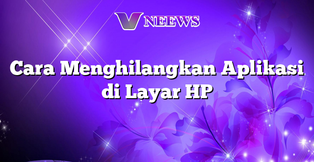 Cara Menghilangkan Aplikasi di Layar HP