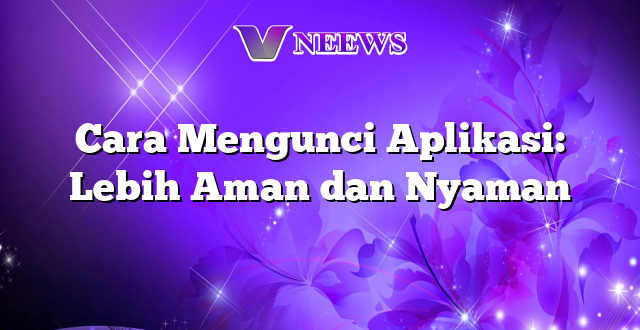 Cara Mengunci Aplikasi: Lebih Aman dan Nyaman