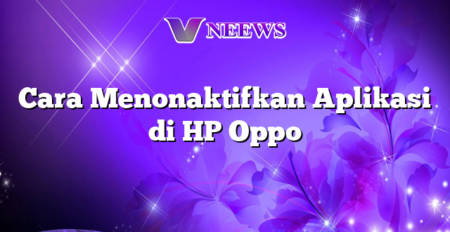 Cara Menonaktifkan Aplikasi di HP Oppo