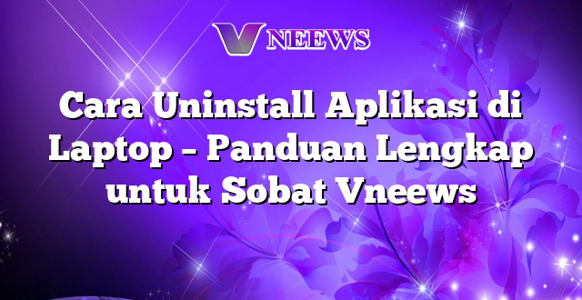 Cara Uninstall Aplikasi di Laptop – Panduan Lengkap untuk Sobat Vneews