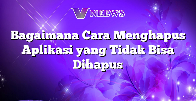 Bagaimana Cara Menghapus Aplikasi yang Tidak Bisa Dihapus