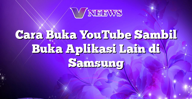 Cara Buka YouTube Sambil Buka Aplikasi Lain di Samsung