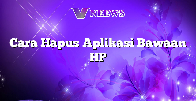 Cara Hapus Aplikasi Bawaan HP