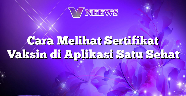 Cara Melihat Sertifikat Vaksin di Aplikasi Satu Sehat