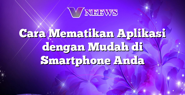 Cara Mematikan Aplikasi dengan Mudah di Smartphone Anda