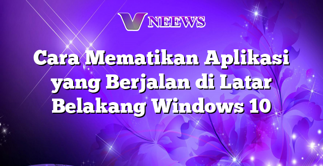 Cara Mematikan Aplikasi yang Berjalan di Latar Belakang Windows 10