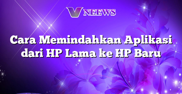 Cara Memindahkan Aplikasi dari HP Lama ke HP Baru