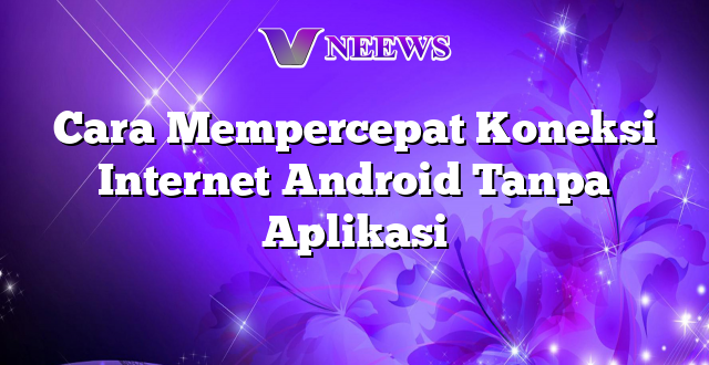 Cara Mempercepat Koneksi Internet Android Tanpa Aplikasi
