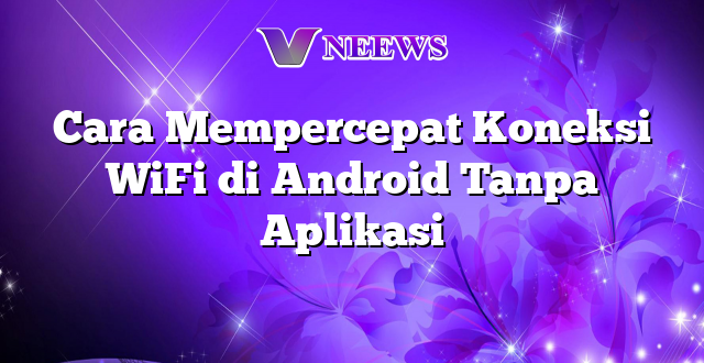 Cara Mempercepat Koneksi WiFi di Android Tanpa Aplikasi