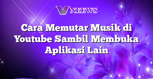 Cara Memutar Musik di Youtube Sambil Membuka Aplikasi Lain