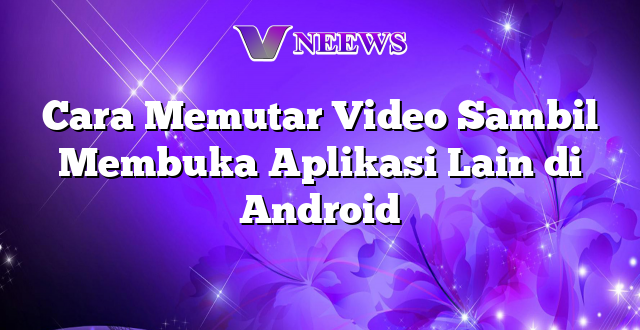 Cara Memutar Video Sambil Membuka Aplikasi Lain di Android