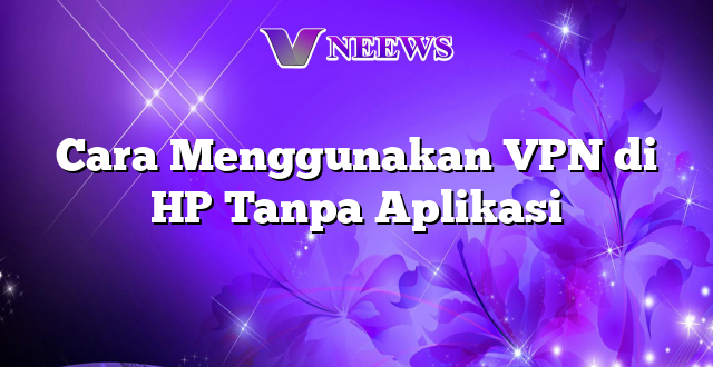 Cara Menggunakan VPN di HP Tanpa Aplikasi