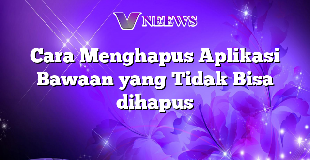 Cara Menghapus Aplikasi Bawaan yang Tidak Bisa dihapus